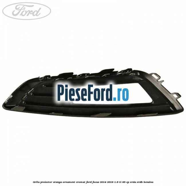 Grila proiector stanga ornament cromat Ford Focus 2014-2018 1.6 Ti 85 cp XTDA, XTDB benzina