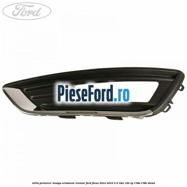Grila proiector stanga ornament cromat Ford Focus 2014-2018 2.0 TDCi 150 cp T7DA, T7DB diesel