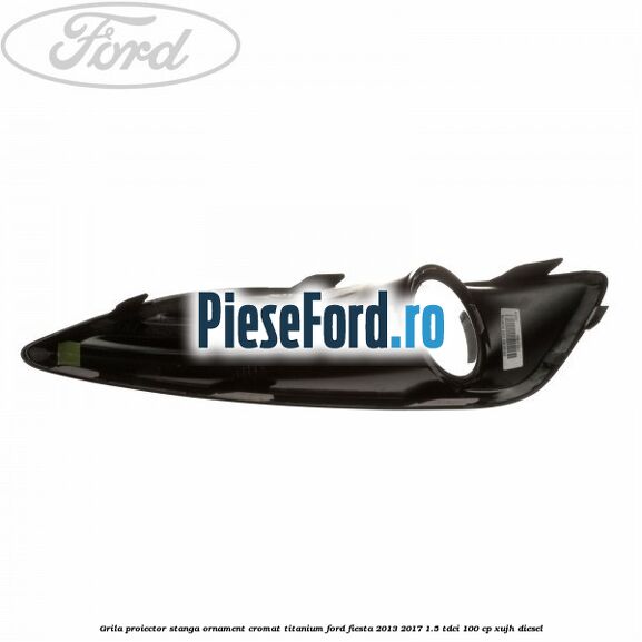 Grila proiector stanga ornament cromat titanium Ford Fiesta 2013-2017 1.5 TDCi 100 cp XUJH diesel