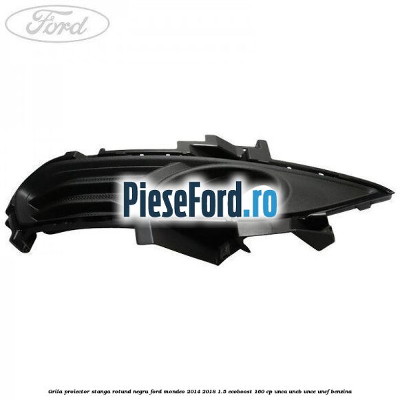 Grila proiector stanga rotund negru Ford Mondeo 2014-2018 1.5 EcoBoost 160 cp UNCA, UNCB, UNCE, UNCF benzina