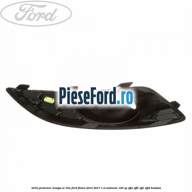 Grila proiector stanga ST line Ford Fiesta 2013-2017 1.0 EcoBoost 100 cp SFJA, SFJB, SFJC, SFJD benzina