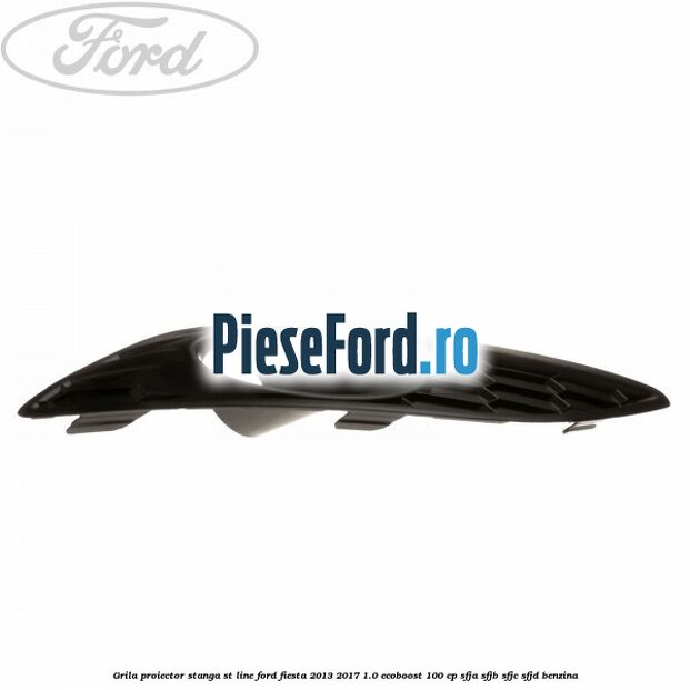 Grila proiector stanga ST line Ford Fiesta 2013-2017 1.0 EcoBoost 100 cp SFJA, SFJB, SFJC, SFJD benzina