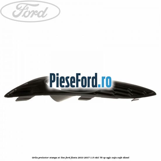 Grila proiector stanga ST line Ford Fiesta 2013-2017 1.5 TDCi 75 cp UGJC, XUJA, XUJB diesel
