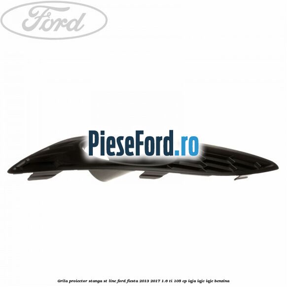 Grila proiector stanga ST line Ford Fiesta 2013-2017 1.6 Ti 105 cp IQJA, IQJC, IQJE benzina
