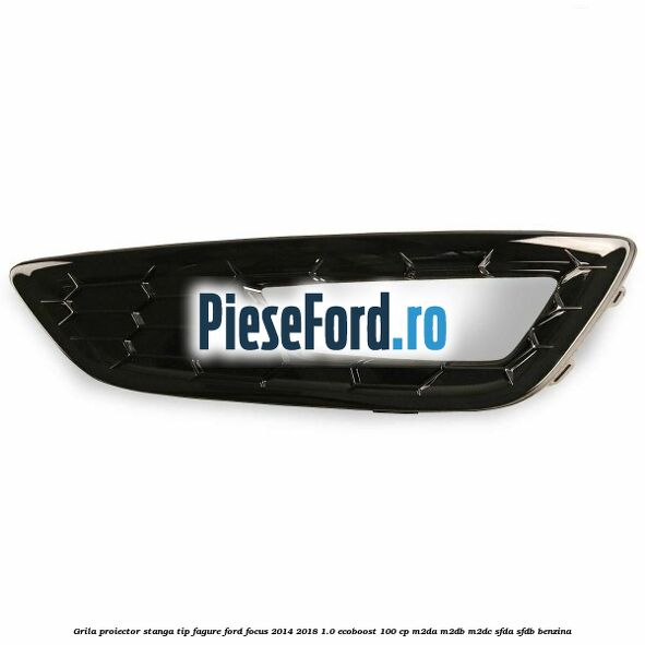 Grila proiector stanga, tip fagure Ford Focus 2014-2018 1.0 EcoBoost 100 cp M2DA, M2DB, M2DC, SFDA, SFDB benzina