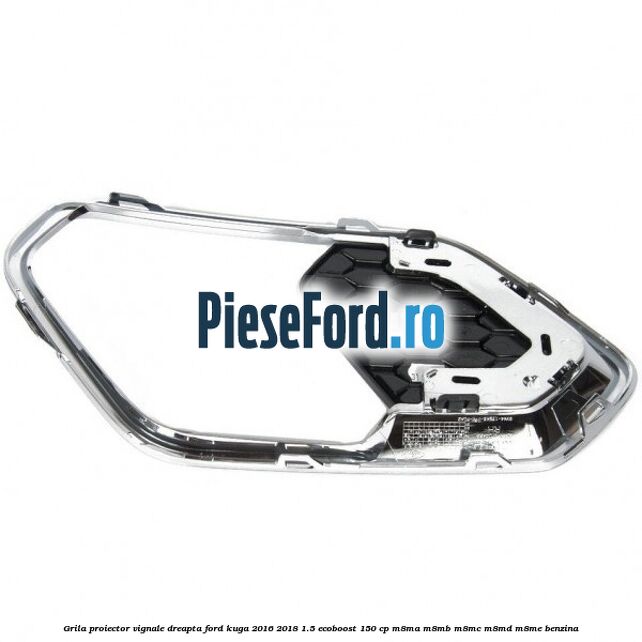 Grila proiector vignale dreapta Ford Kuga 2016-2018 1.5 EcoBoost 150 cp M8MA, M8MB, M8MC, M8MD, M8ME benzina