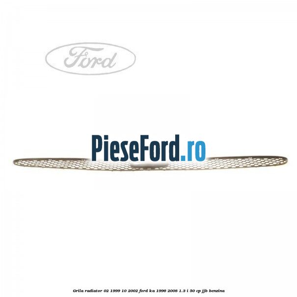 Grila radiator 02/1999-10/2002 Ford Ka 1996-2008 1.3 i 50 cp JJB benzina