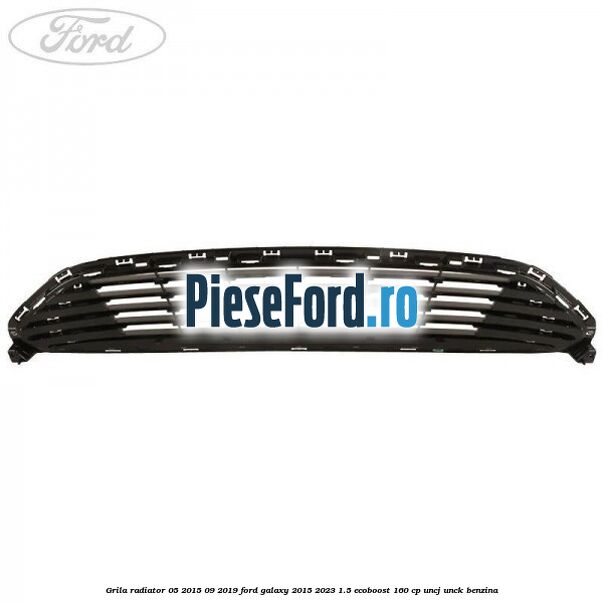 Grila radiator 05/2015-09/2019 Ford Galaxy 2015-2023 1.5 EcoBoost 160 cp UNCJ, UNCK benzina