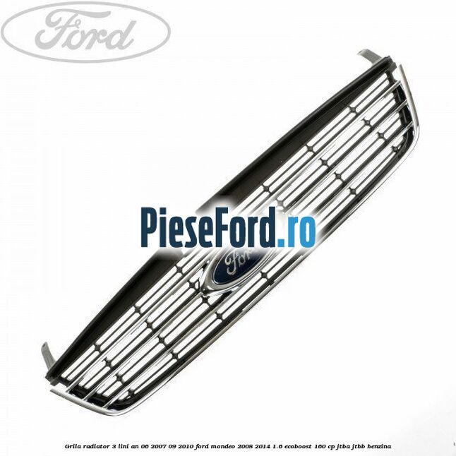 Grila radiator 3 lini an 06/2007-09/2010 Ford Mondeo 2008-2014 1.6 EcoBoost 160 cp JTBA, JTBB benzina