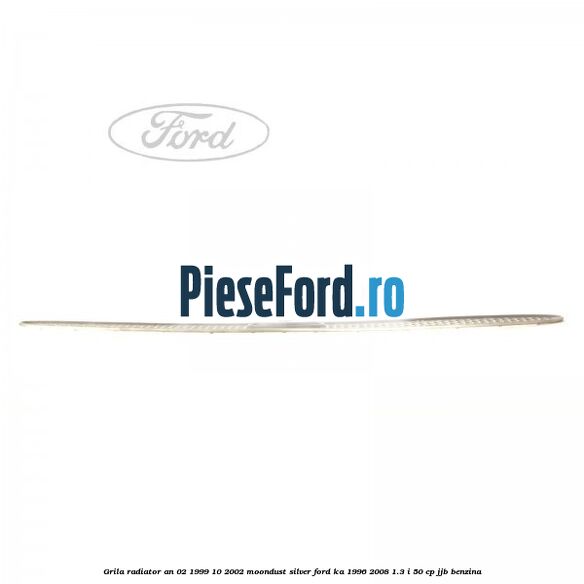 Grila radiator an 02/1999-10/2002 moondust silver Ford Ka 1996-2008 1.3 i 50 cp Grila radiator an 02/1999-10/2002 moondust silver Ford Ka 1996-2008 1.3 i 50 cp JJB benzina