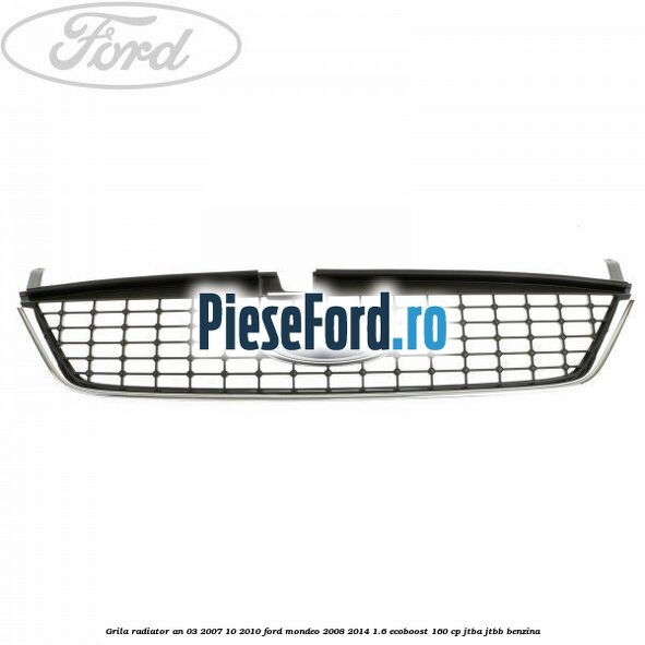Grila radiator an 03/2007-10/2010 Ford Mondeo 2008-2014 1.6 EcoBoost 160 cp JTBA, JTBB benzina