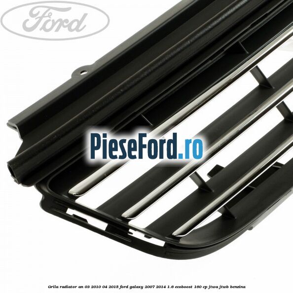 Grila radiator an 03/2010-04/2015 Ford Galaxy 2007-2014 1.6 EcoBoost 160 cp JTWA, JTWB benzina