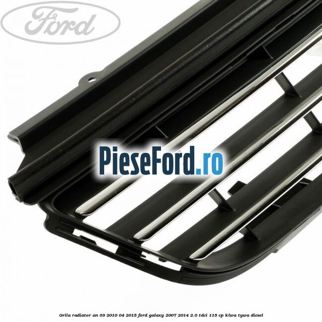 Grila radiator an 03/2010-04/2015 Ford Galaxy 2007-2014 2.0 TDCi 115 cp KLWA, TYWA diesel