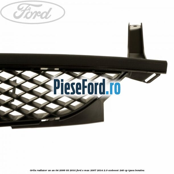 Grila radiator an an 04/2006-03/2010 Ford S-Max 2007-2014 2.0 EcoBoost 240 cp TPWA benzina