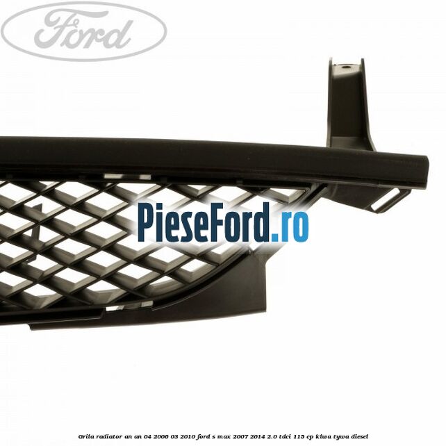 Grila radiator an an 04/2006-03/2010 Ford S-Max 2007-2014 2.0 TDCi 115 cp KLWA, TYWA diesel