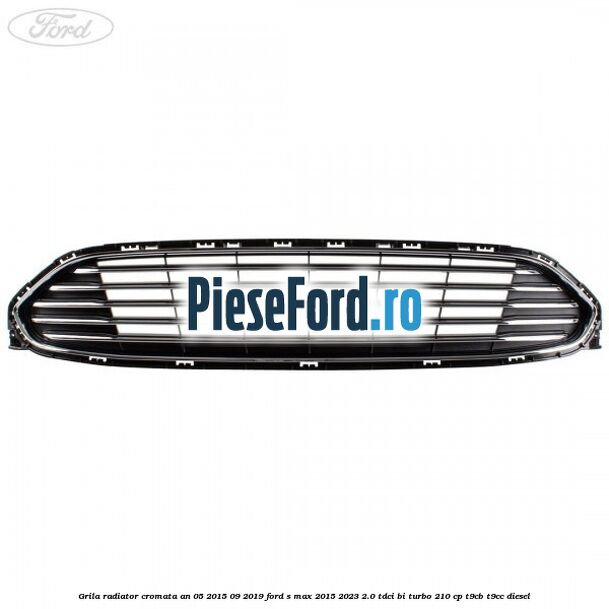 Grila radiator cromata an 05/2015-09/2019 Ford S-Max 2015-2023 2.0 TDCi BI-Turbo 210 cp Grila radiator cromata an 05/2015-09/2019 Ford S-Max 2015-2023 2.0 TDCi BI-Turbo 210 cp T9CB, T9CC diesel