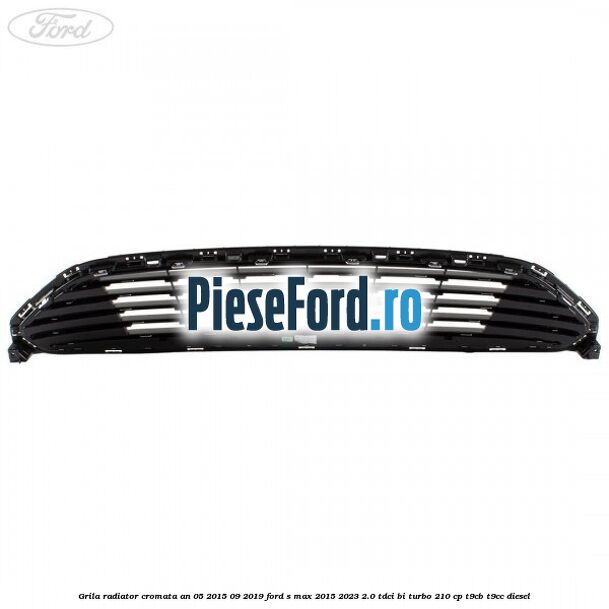 Grila radiator cromata an 05/2015-09/2019 Ford S-Max 2015-2023 2.0 TDCi BI-Turbo 210 cp Grila radiator cromata an 05/2015-09/2019 Ford S-Max 2015-2023 2.0 TDCi BI-Turbo 210 cp T9CB, T9CC diesel