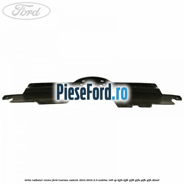 Grila radiator crome Ford Tourneo Custom 2014-2018 2.0 EcoBlue 105 cp BJFA, BJFB, YLF6, YLFA, YLFB, YLFS diesel