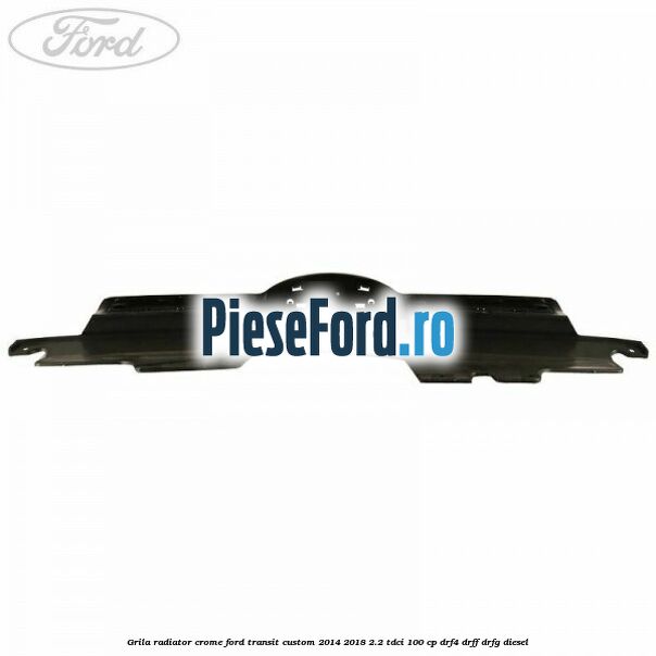 Grila radiator crome Ford Transit Custom 2014-2018 2.2 TDCi 100 cp DRF4, DRFF, DRFG diesel