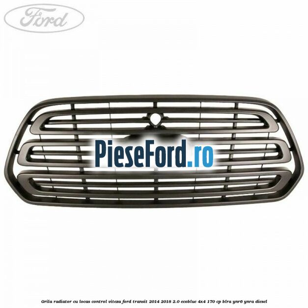 Grila radiator cu locas control viteza Ford Transit 2014-2018 2.0 EcoBlue 4x4 170 cp BLRA, YNR6, YNRA diesel