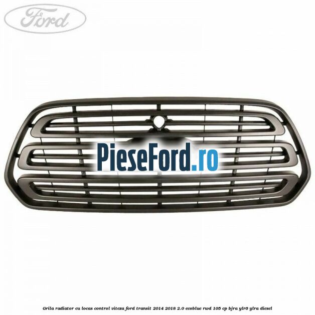 Grila radiator cu locas control viteza Ford Transit 2014-2018 2.0 EcoBlue RWD 105 cp BJRA, YLR6, YLRA diesel