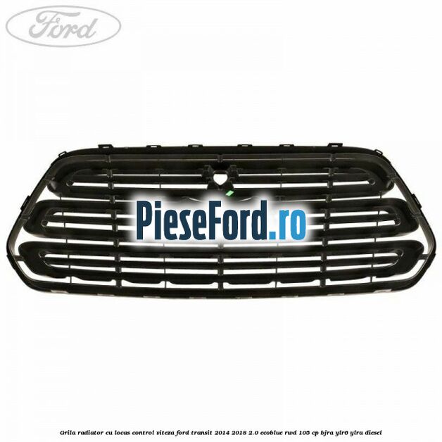 Grila radiator cu locas control viteza Ford Transit 2014-2018 2.0 EcoBlue RWD 105 cp BJRA, YLR6, YLRA diesel