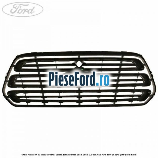 Grila radiator cu locas control viteza Ford Transit 2014-2018 2.0 EcoBlue RWD 105 cp BJRA, YLR6, YLRA diesel