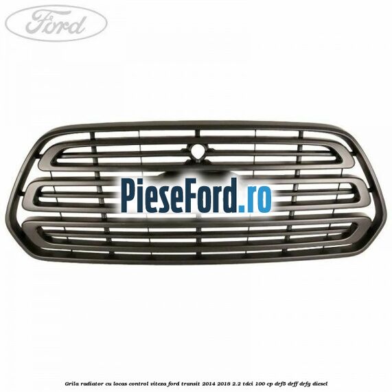 Grila radiator cu locas control viteza Ford Transit 2014-2018 2.2 TDCi 100 cp DRF5, DRFF, DRFG diesel
