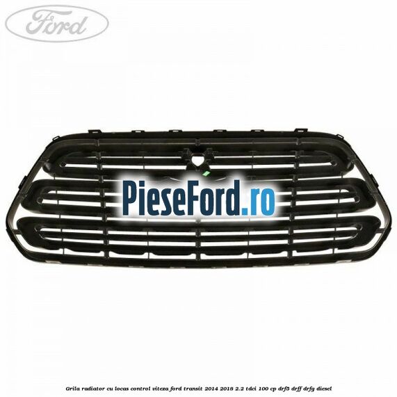 Grila radiator cu locas control viteza Ford Transit 2014-2018 2.2 TDCi 100 cp DRF5, DRFF, DRFG diesel