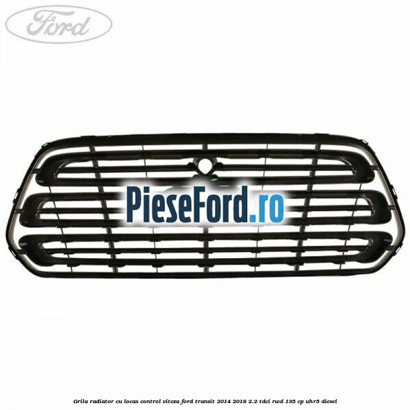 Grila radiator cu locas control viteza Ford Transit 2014-2018 2.2 TDCi RWD 135 cp Grila radiator cu locas control viteza Ford Transit 2014-2018 2.2 TDCi RWD 135 cp UHR5 diesel