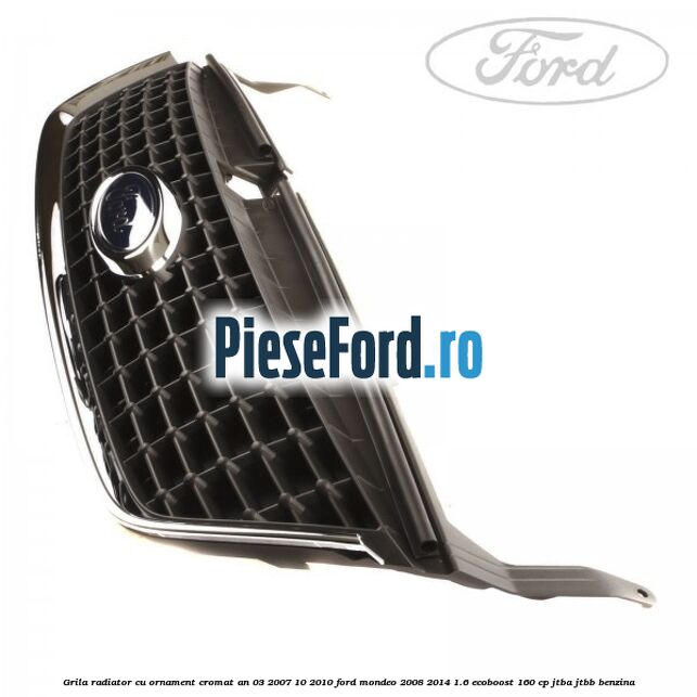 Grila radiator cu ornament cromat an 03/2007-10/2010 Ford Mondeo 2008-2014 1.6 EcoBoost 160 cp JTBA, JTBB benzina
