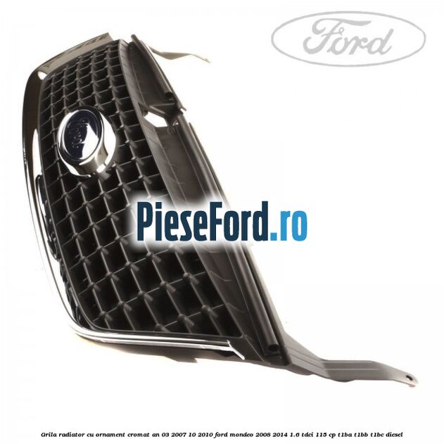 Grila radiator cu ornament cromat an 03/2007-10/2010 Ford Mondeo 2008-2014 1.6 TDCi 115 cp T1BA, T1BB, T1BC diesel