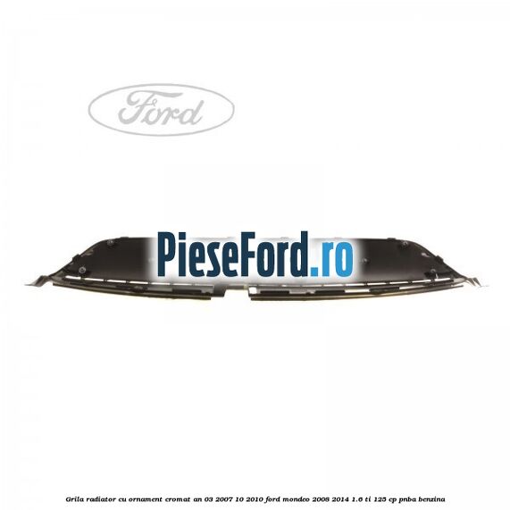 Grila radiator cu ornament cromat an 03/2007-10/2010 Ford Mondeo 2008-2014 1.6 Ti 125 cp PNBA benzina