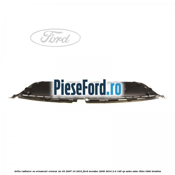 Grila radiator cu ornament cromat an 03/2007-10/2010 Ford Mondeo 2008-2014 2.0 145 cp Grila radiator cu ornament cromat an 03/2007-10/2010 Ford Mondeo 2008-2014 2.0 145 cp AOBA, AOBC, TBBA, TBBB benzina