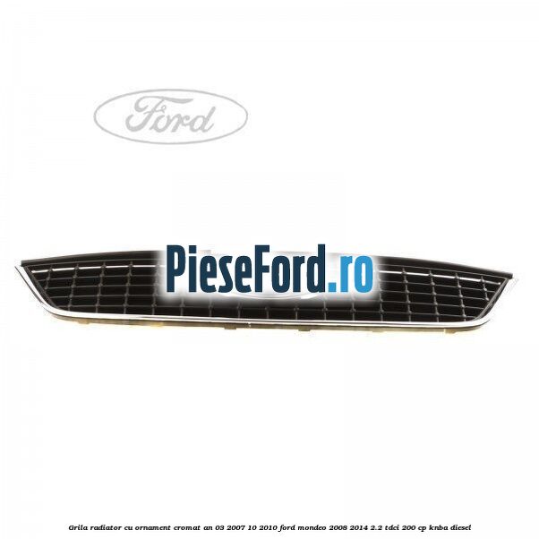 Grila radiator cu ornament cromat an 03/2007-10/2010 Ford Mondeo 2008-2014 2.2 TDCi 200 cp KNBA diesel
