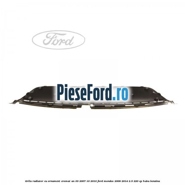 Grila radiator cu ornament cromat an 03/2007-10/2010 Ford Mondeo 2008-2014 2.5 220 cp HUBA benzina