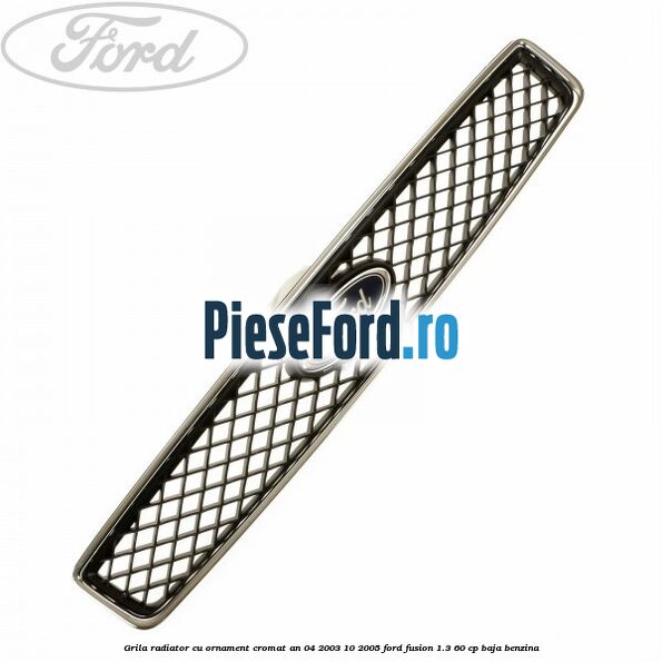 Grila radiator cu ornament cromat an 04/2003-10/2005 Ford Fusion 1.3 60 cp BAJA benzina