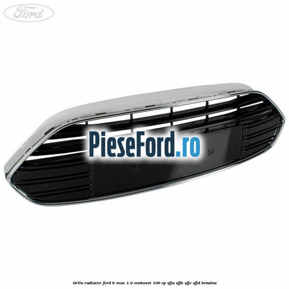 Grila radiator Ford B-Max 1.0 EcoBoost 100 cp SFJA, SFJB, SFJC, SFJD benzina