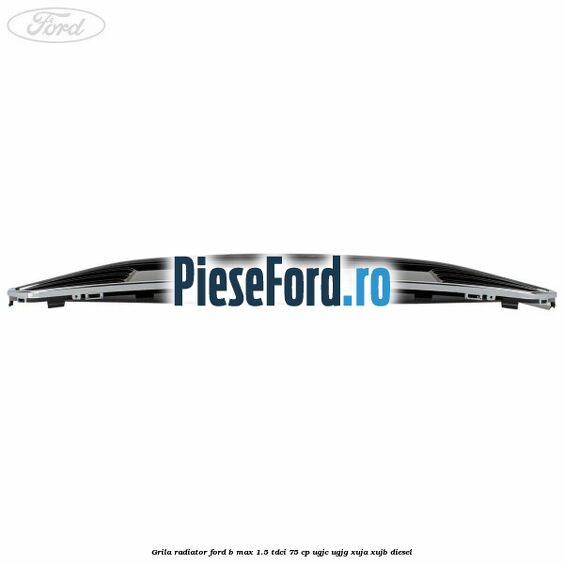 Grila radiator Ford B-Max 1.5 TDCi 75 cp UGJC, UGJG, XUJA, XUJB diesel