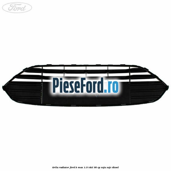 Grila radiator Ford B-Max 1.5 TDCi 95 cp XVJA, XVJC diesel