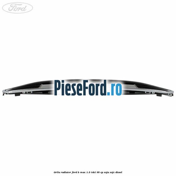 Grila radiator Ford B-Max 1.5 TDCi 95 cp XVJA, XVJC diesel