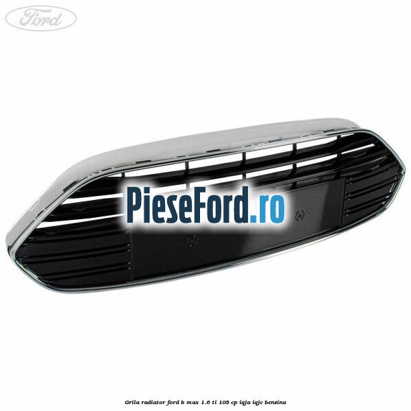Grila radiator Ford B-Max 1.6 Ti 105 cp IQJA, IQJC benzina