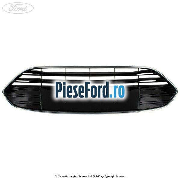 Grila radiator Ford B-Max 1.6 Ti 105 cp IQJA, IQJC benzina