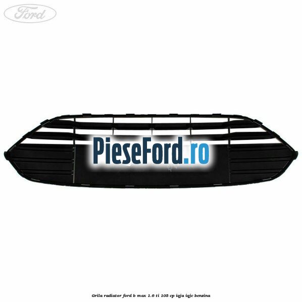 Grila radiator Ford B-Max 1.6 Ti 105 cp IQJA, IQJC benzina