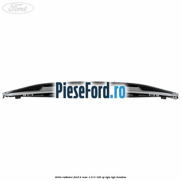 Grila radiator Ford B-Max 1.6 Ti 105 cp IQJA, IQJC benzina