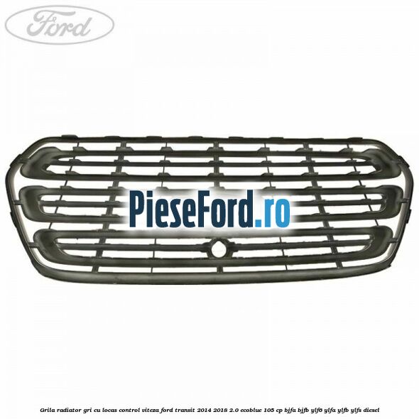 Grila radiator gri cu locas control viteza Ford Transit 2014-2018 2.0 EcoBlue 105 cp Grila radiator gri cu locas control viteza Ford Transit 2014-2018 2.0 EcoBlue 105 cp BJFA, BJFB, YLF6, YLFA, YLFB, YLFS diesel