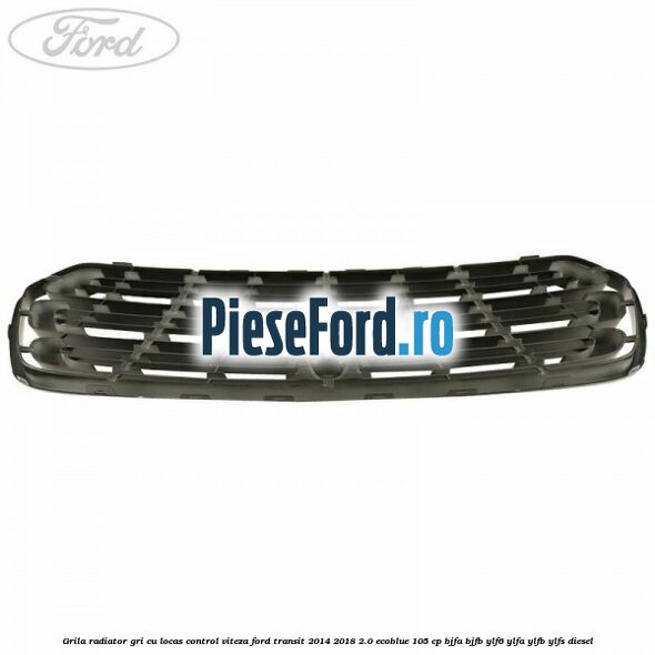 Grila radiator gri cu locas control viteza Ford Transit 2014-2018 2.0 EcoBlue 105 cp Grila radiator gri cu locas control viteza Ford Transit 2014-2018 2.0 EcoBlue 105 cp BJFA, BJFB, YLF6, YLFA, YLFB, YLFS diesel