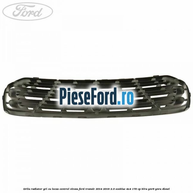 Grila radiator gri cu locas control viteza Ford Transit 2014-2018 2.0 EcoBlue 4x4 170 cp BLRA, YNR6, YNRA diesel
