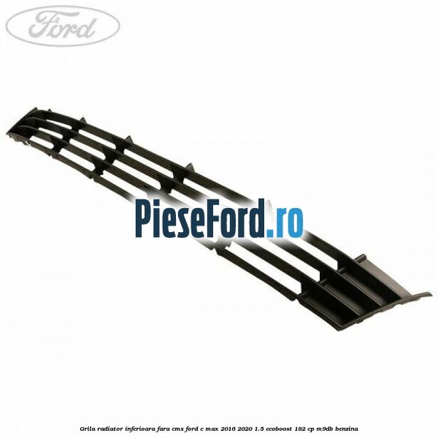 Grila radiator inferioara fara CMS Ford C-Max 2016-2020 1.5 EcoBoost 182 cp M9DB benzina