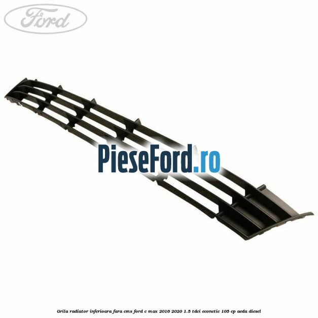 Grila radiator inferioara fara CMS Ford C-Max 2016-2020 1.5 TDCi ECOnetic 105 cp AEDA diesel